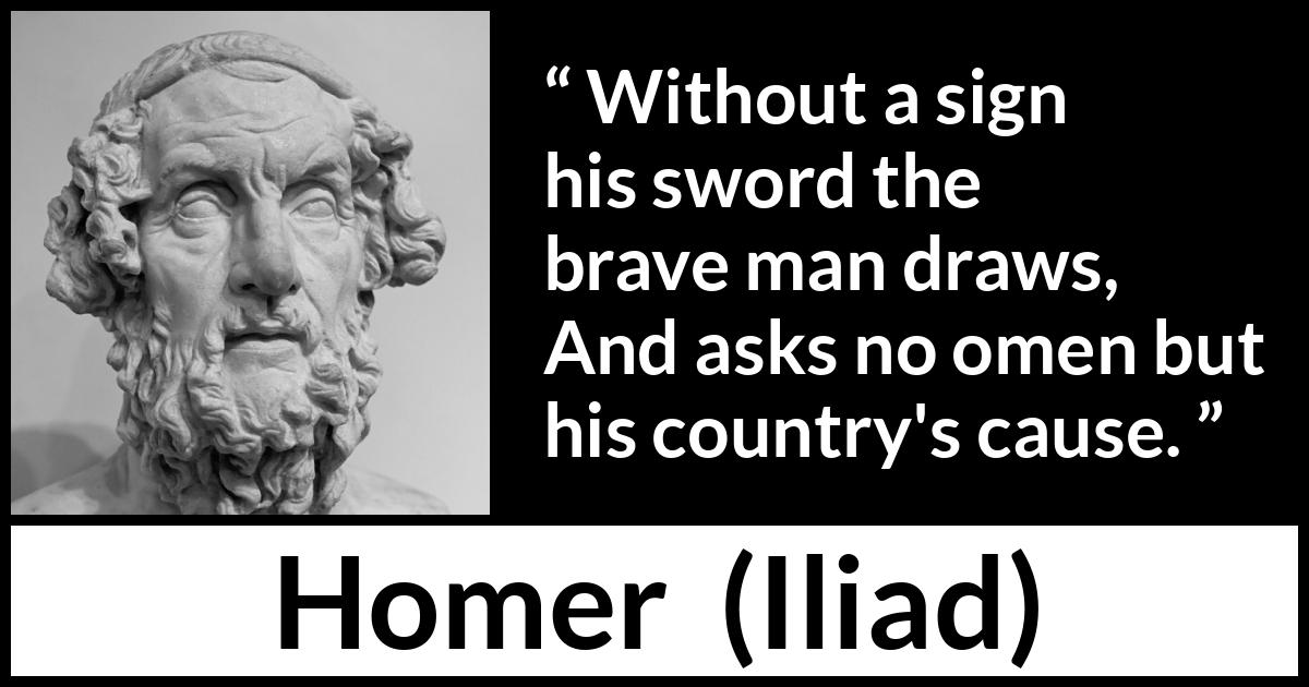 Homer quote about bravery from Iliad - Without a sign his sword the brave man draws,
And asks no omen but his country's cause.