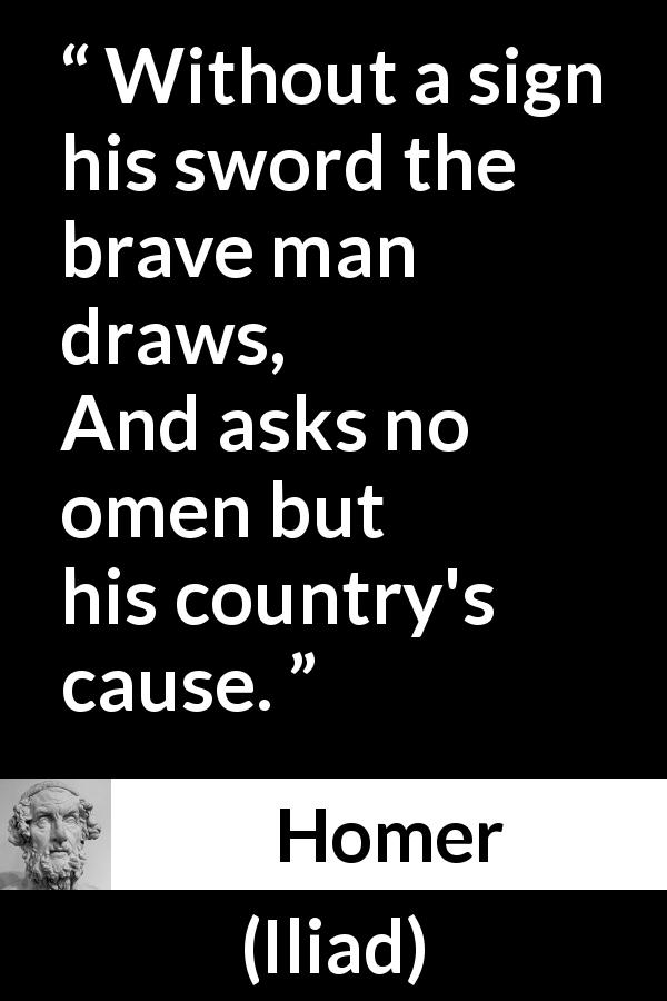 Homer quote about bravery from Iliad - Without a sign his sword the brave man draws,
And asks no omen but his country's cause.