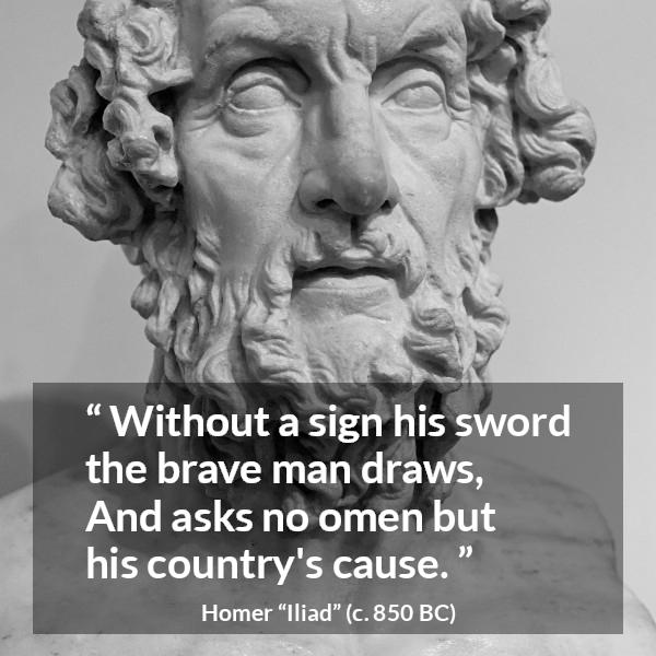 Homer quote about bravery from Iliad - Without a sign his sword the brave man draws,
And asks no omen but his country's cause.