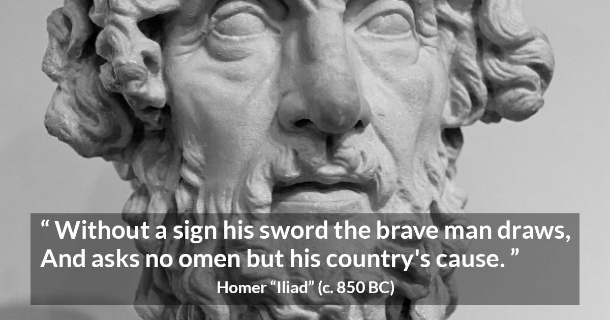 Homer quote about bravery from Iliad - Without a sign his sword the brave man draws,
And asks no omen but his country's cause.