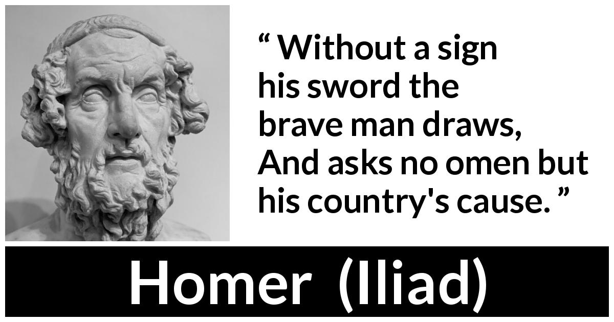 Homer quote about bravery from Iliad - Without a sign his sword the brave man draws,
And asks no omen but his country's cause.