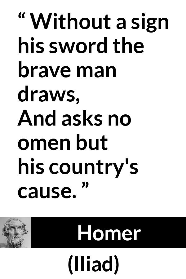 Homer quote about bravery from Iliad - Without a sign his sword the brave man draws,
And asks no omen but his country's cause.