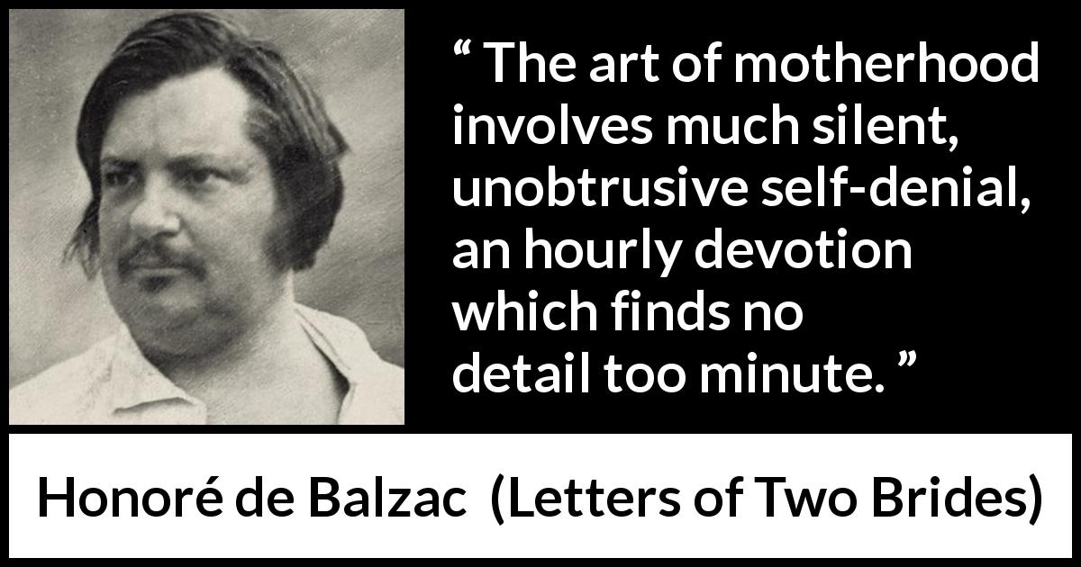 Honoré de Balzac quote about devotion from Letters of Two Brides - The art of motherhood involves much silent, unobtrusive self-denial, an hourly devotion which finds no detail too minute.