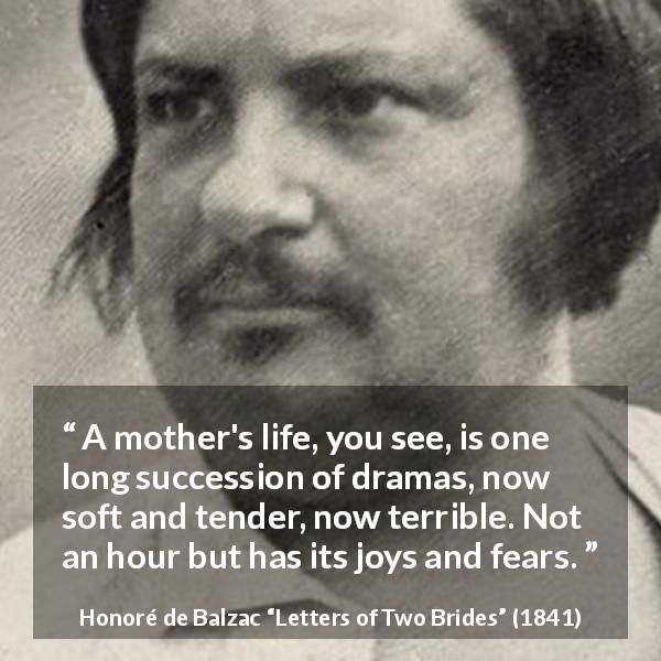 Honoré de Balzac quote about fear from Letters of Two Brides - A mother's life, you see, is one long succession of dramas, now soft and tender, now terrible. Not an hour but has its joys and fears.