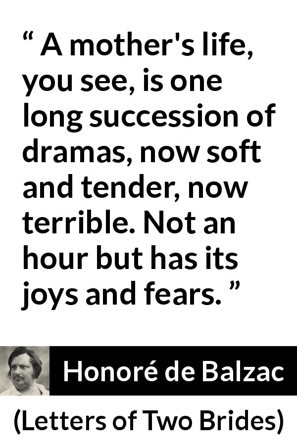 Honoré de Balzac quote about fear from Letters of Two Brides - A mother's life, you see, is one long succession of dramas, now soft and tender, now terrible. Not an hour but has its joys and fears.