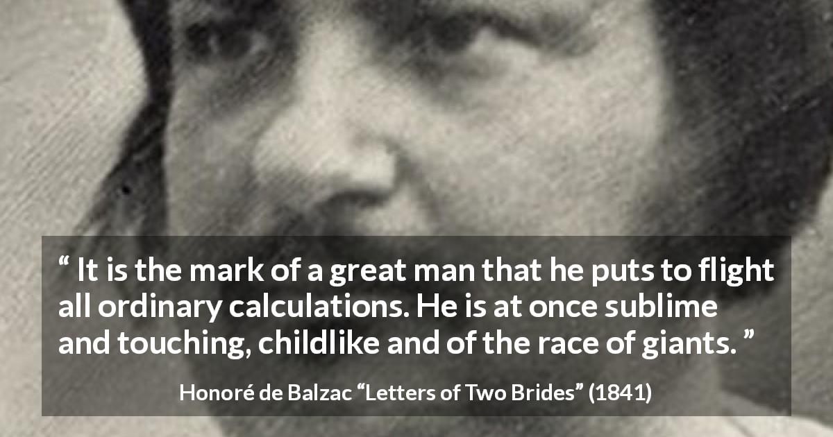 Honoré de Balzac quote about greatness from Letters of Two Brides - It is the mark of a great man that he puts to flight all ordinary calculations. He is at once sublime and touching, childlike and of the race of giants.