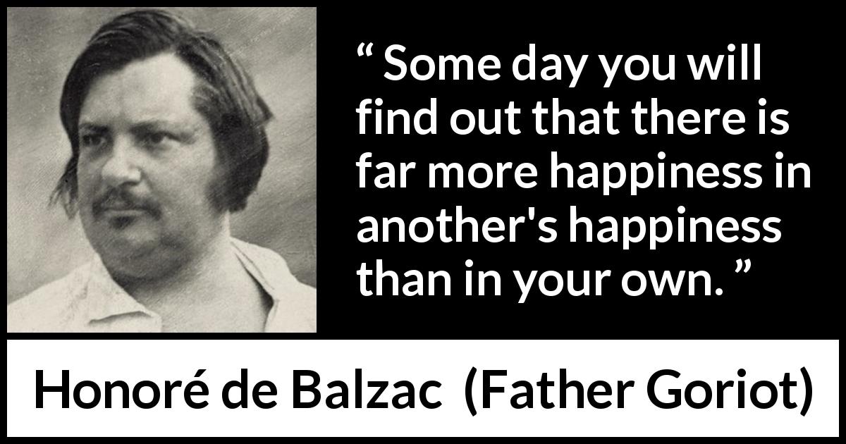 Honoré de Balzac quote about happiness from Father Goriot - Some day you will find out that there is far more happiness in another's happiness than in your own.