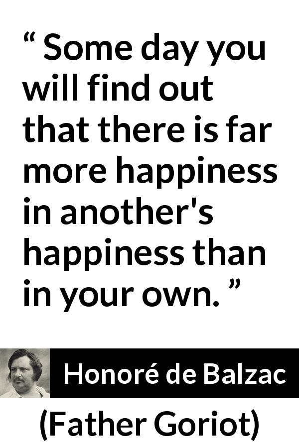 Honoré de Balzac quote about happiness from Father Goriot - Some day you will find out that there is far more happiness in another's happiness than in your own.
