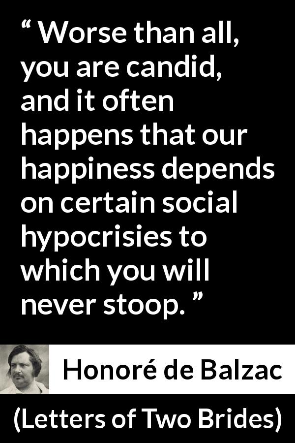 Honoré de Balzac quote about happiness from Letters of Two Brides - Worse than all, you are candid, and it often happens that our happiness depends on certain social hypocrisies to which you will never stoop.
