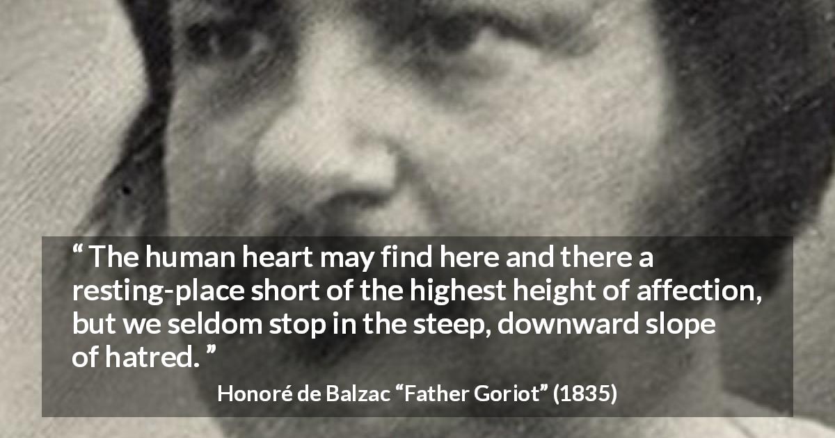 Honoré de Balzac quote about heart from Father Goriot - The human heart may find here and there a resting-place short of the highest height of affection, but we seldom stop in the steep, downward slope of hatred.