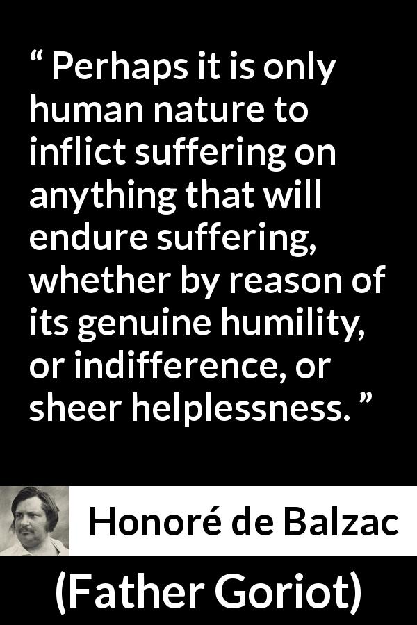 Honoré de Balzac quote about human nature from Father Goriot - Perhaps it is only human nature to inflict suffering on anything that will endure suffering, whether by reason of its genuine humility, or indifference, or sheer helplessness.