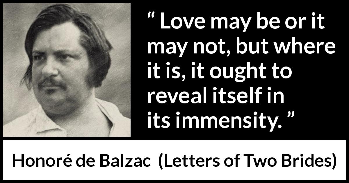 Honoré de Balzac quote about love from Letters of Two Brides - Love may be or it may not, but where it is, it ought to reveal itself in its immensity.