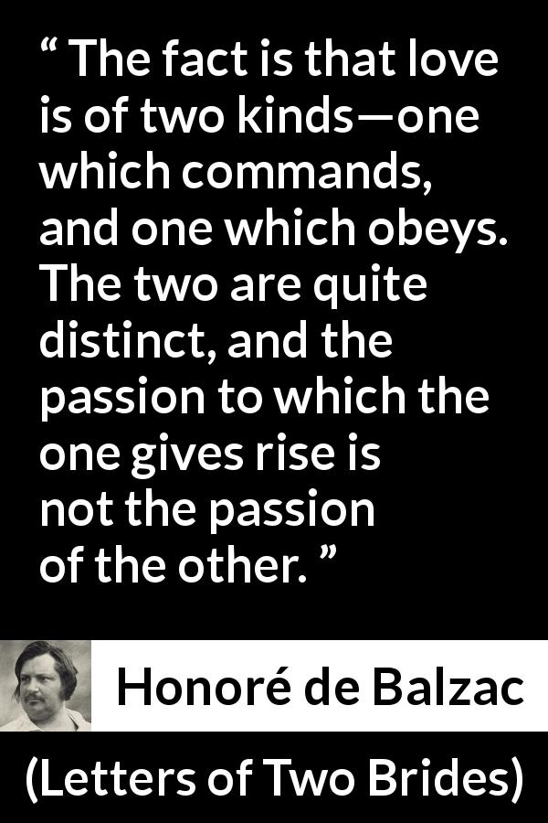 Honoré de Balzac quote about love from Letters of Two Brides - The fact is that love is of two kinds—one which commands, and one which obeys. The two are quite distinct, and the passion to which the one gives rise is not the passion of the other.