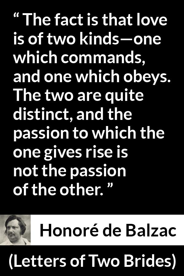 Honoré de Balzac quote about love from Letters of Two Brides - The fact is that love is of two kinds—one which commands, and one which obeys. The two are quite distinct, and the passion to which the one gives rise is not the passion of the other.