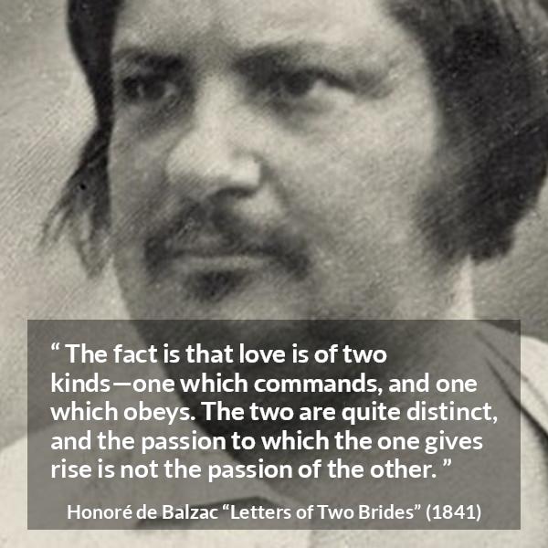 Honoré de Balzac quote about love from Letters of Two Brides - The fact is that love is of two kinds—one which commands, and one which obeys. The two are quite distinct, and the passion to which the one gives rise is not the passion of the other.