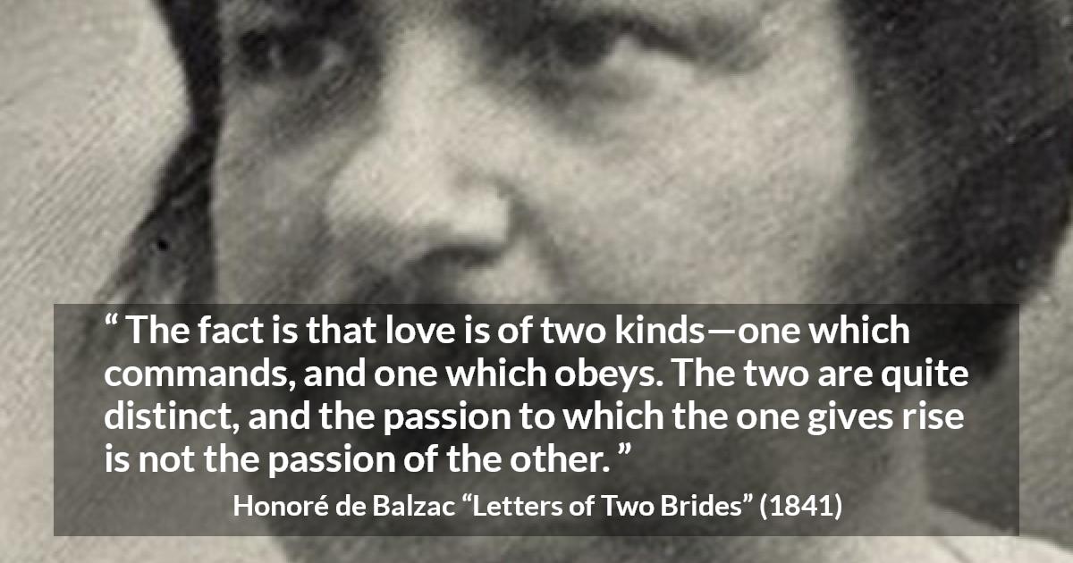 Honoré de Balzac quote about love from Letters of Two Brides - The fact is that love is of two kinds—one which commands, and one which obeys. The two are quite distinct, and the passion to which the one gives rise is not the passion of the other.