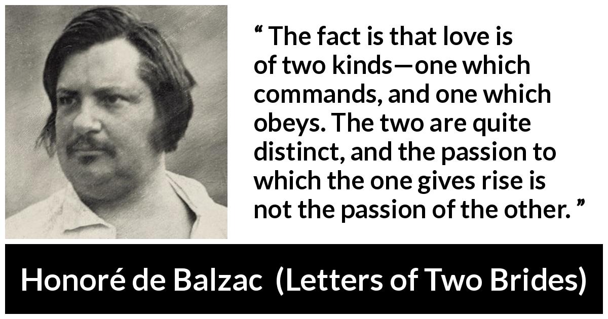 Honoré de Balzac quote about love from Letters of Two Brides - The fact is that love is of two kinds—one which commands, and one which obeys. The two are quite distinct, and the passion to which the one gives rise is not the passion of the other.