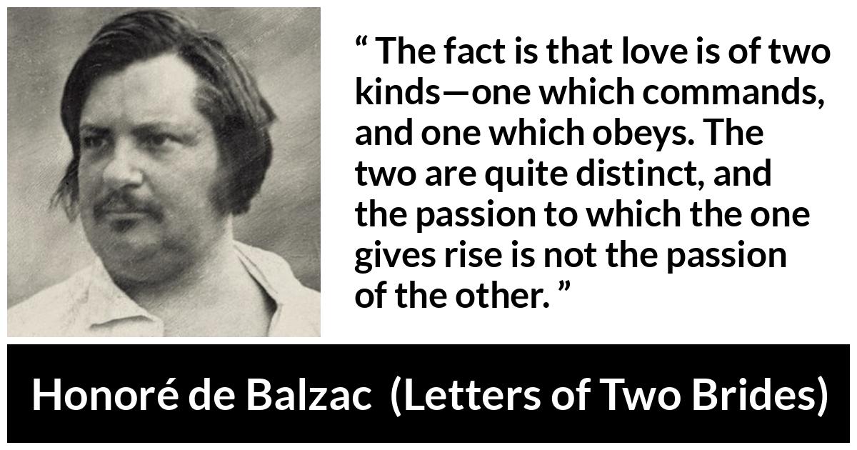 Honoré de Balzac quote about love from Letters of Two Brides - The fact is that love is of two kinds—one which commands, and one which obeys. The two are quite distinct, and the passion to which the one gives rise is not the passion of the other.