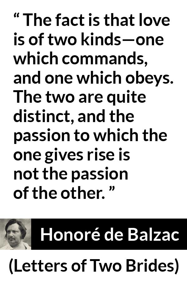 Honoré de Balzac quote about love from Letters of Two Brides - The fact is that love is of two kinds—one which commands, and one which obeys. The two are quite distinct, and the passion to which the one gives rise is not the passion of the other.