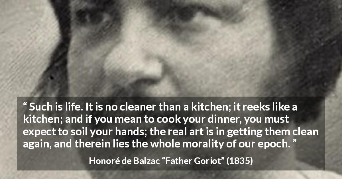 Honoré de Balzac quote about morality from Father Goriot - Such is life. It is no cleaner than a kitchen; it reeks like a kitchen; and if you mean to cook your dinner, you must expect to soil your hands; the real art is in getting them clean again, and therein lies the whole morality of our epoch.