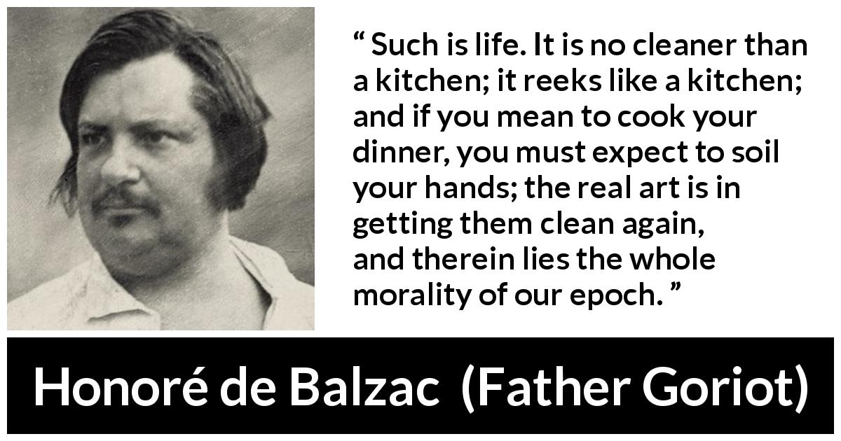 Honoré de Balzac quote about morality from Father Goriot - Such is life. It is no cleaner than a kitchen; it reeks like a kitchen; and if you mean to cook your dinner, you must expect to soil your hands; the real art is in getting them clean again, and therein lies the whole morality of our epoch.