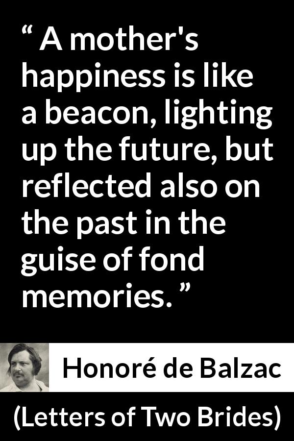 Honoré de Balzac quote about past from Letters of Two Brides - A mother's happiness is like a beacon, lighting up the future, but reflected also on the past in the guise of fond memories.