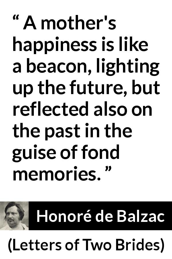 Honoré de Balzac quote about past from Letters of Two Brides - A mother's happiness is like a beacon, lighting up the future, but reflected also on the past in the guise of fond memories.