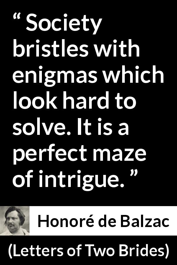 Honoré de Balzac quote about society from Letters of Two Brides - Society bristles with enigmas which look hard to solve. It is a perfect maze of intrigue.
