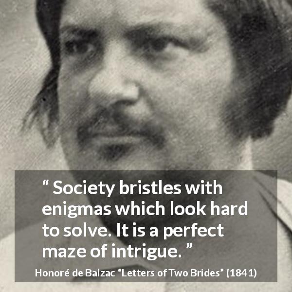 Honoré de Balzac quote about society from Letters of Two Brides - Society bristles with enigmas which look hard to solve. It is a perfect maze of intrigue.