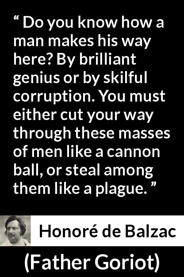 Honoré de Balzac quote about success from Father Goriot - Do you know how a man makes his way here? By brilliant genius or by skilful corruption. You must either cut your way through these masses of men like a cannon ball, or steal among them like a plague.