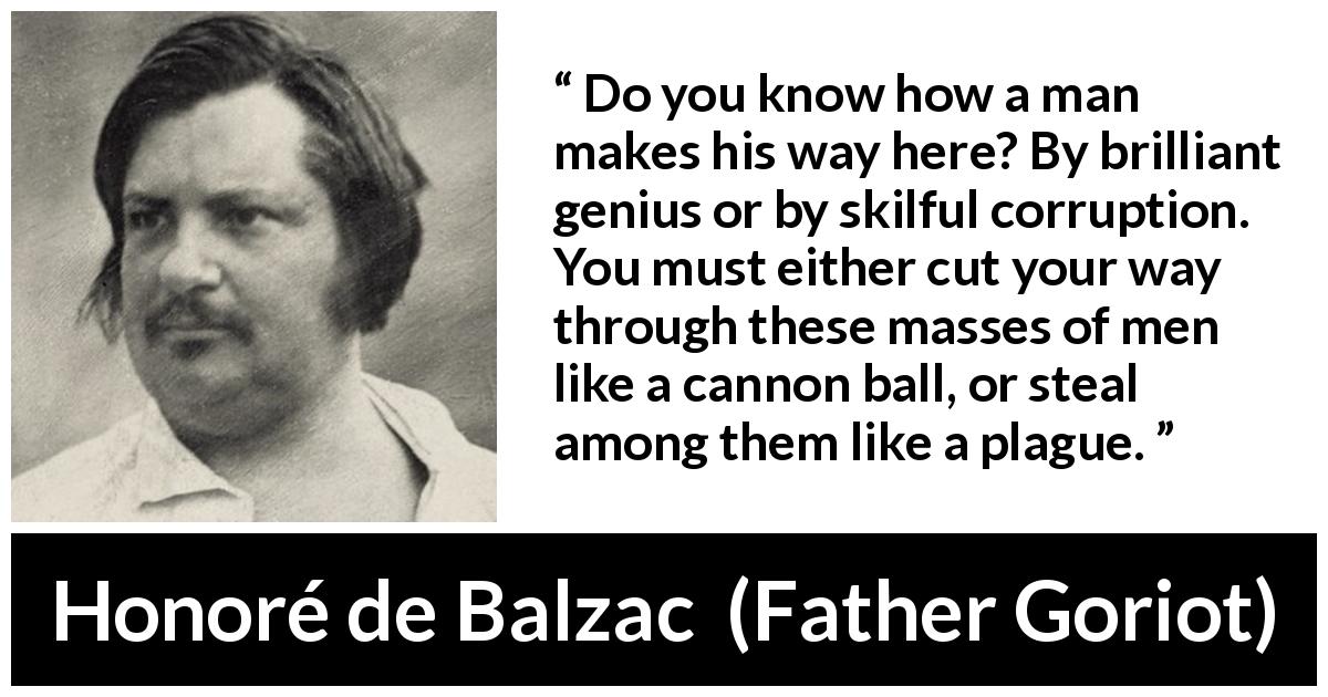 Honoré de Balzac quote about success from Father Goriot - Do you know how a man makes his way here? By brilliant genius or by skilful corruption. You must either cut your way through these masses of men like a cannon ball, or steal among them like a plague.