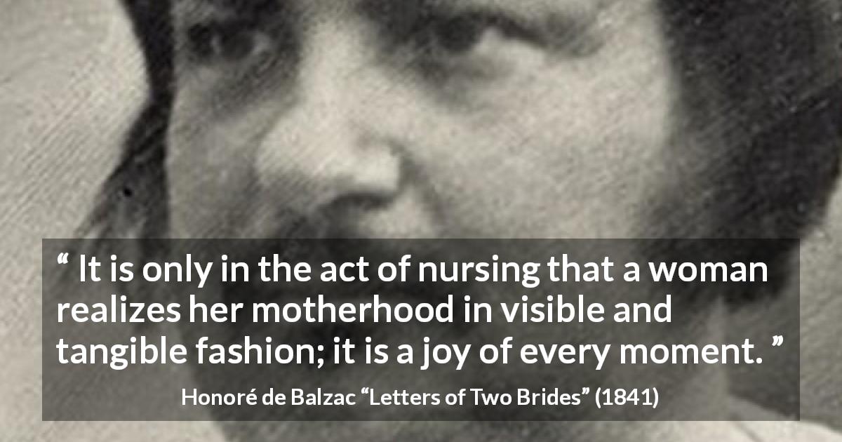 Honoré de Balzac quote about woman from Letters of Two Brides - It is only in the act of nursing that a woman realizes her motherhood in visible and tangible fashion; it is a joy of every moment.