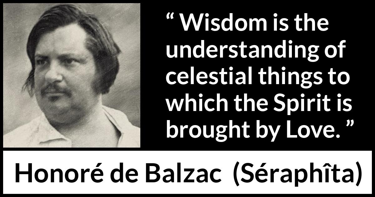 Honoré de Balzac quote about love from Séraphîta (1834) Honoré de Balzac quote about love from Séraphîta (1834) - Wisdom is the understanding of celestial things to which the Spirit is brought by Love.