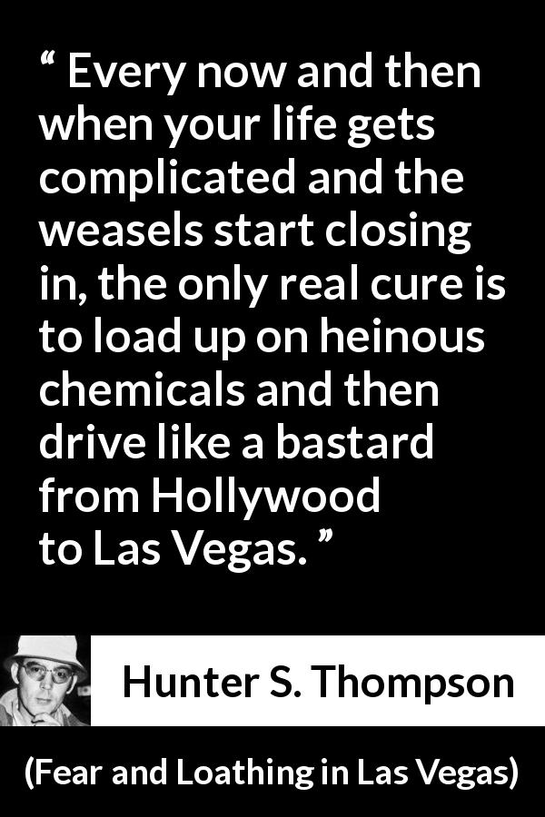 Hunter S. Thompson quote about escape from Fear and Loathing in Las Vegas - Every now and then when your life gets complicated and the weasels start closing in, the only real cure is to load up on heinous chemicals and then drive like a bastard from Hollywood to Las Vegas.
