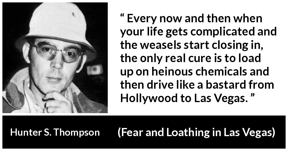 Hunter S. Thompson quote about escape from Fear and Loathing in Las Vegas - Every now and then when your life gets complicated and the weasels start closing in, the only real cure is to load up on heinous chemicals and then drive like a bastard from Hollywood to Las Vegas.