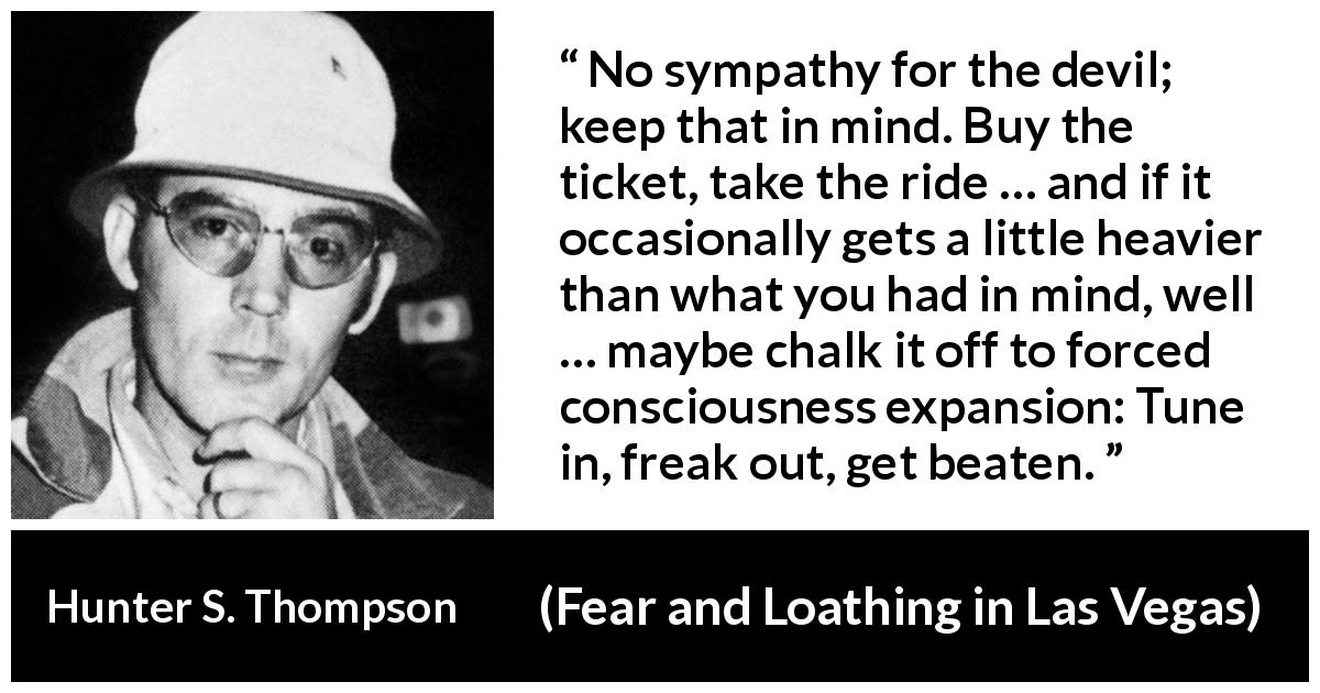 Hunter S. Thompson quote about life from Fear and Loathing in Las Vegas - No sympathy for the devil; keep that in mind. Buy the ticket, take the ride … and if it occasionally gets a little heavier than what you had in mind, well … maybe chalk it off to forced consciousness expansion: Tune in, freak out, get beaten.