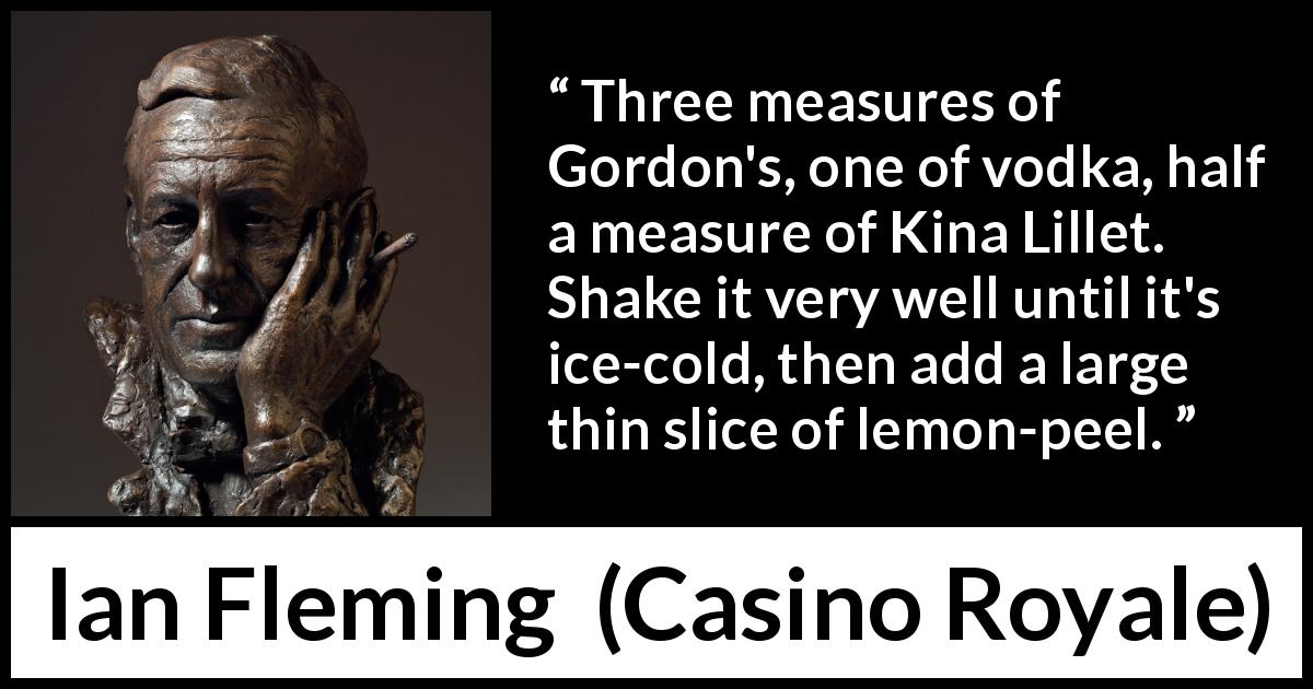Ian Fleming quote about alcohol from Casino Royale - Three measures of Gordon's, one of vodka, half a measure of Kina Lillet. Shake it very well until it's ice-cold, then add a large thin slice of lemon-peel.