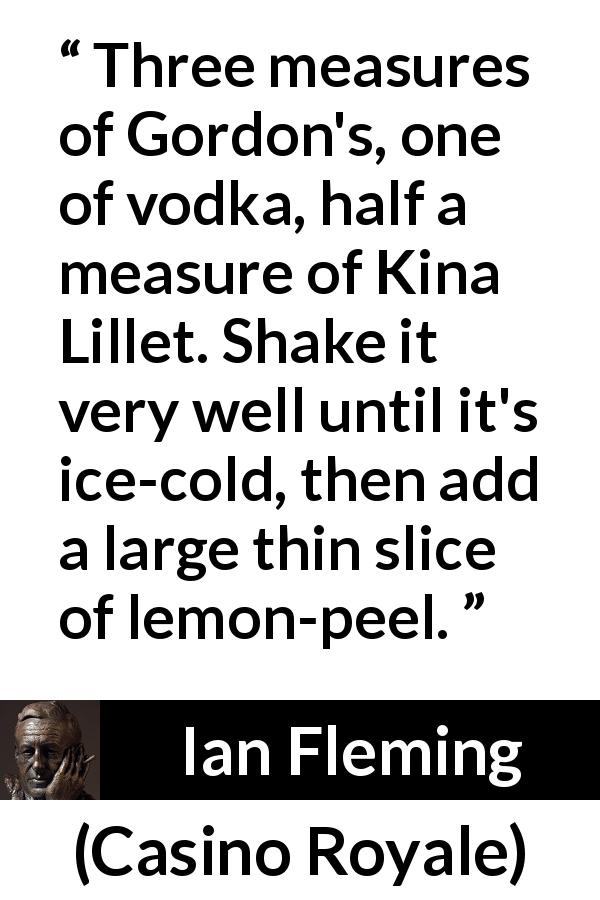 Ian Fleming quote about alcohol from Casino Royale - Three measures of Gordon's, one of vodka, half a measure of Kina Lillet. Shake it very well until it's ice-cold, then add a large thin slice of lemon-peel.