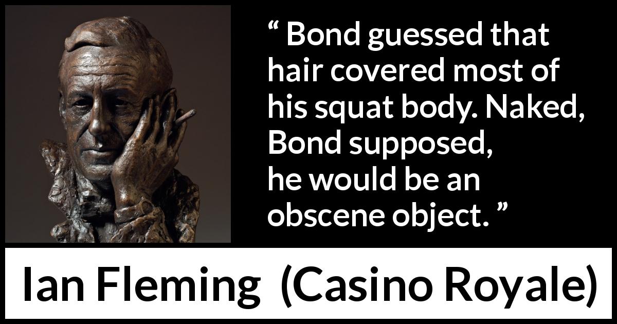 Ian Fleming quote about body from Casino Royale - Bond guessed that hair covered most of his squat body. Naked, Bond supposed, he would be an obscene object.