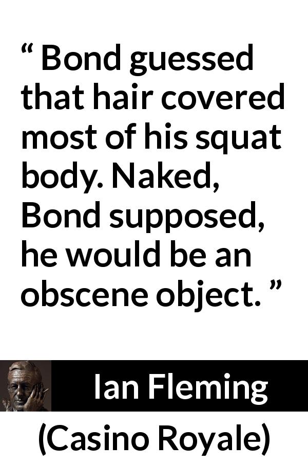 Ian Fleming quote about body from Casino Royale - Bond guessed that hair covered most of his squat body. Naked, Bond supposed, he would be an obscene object.