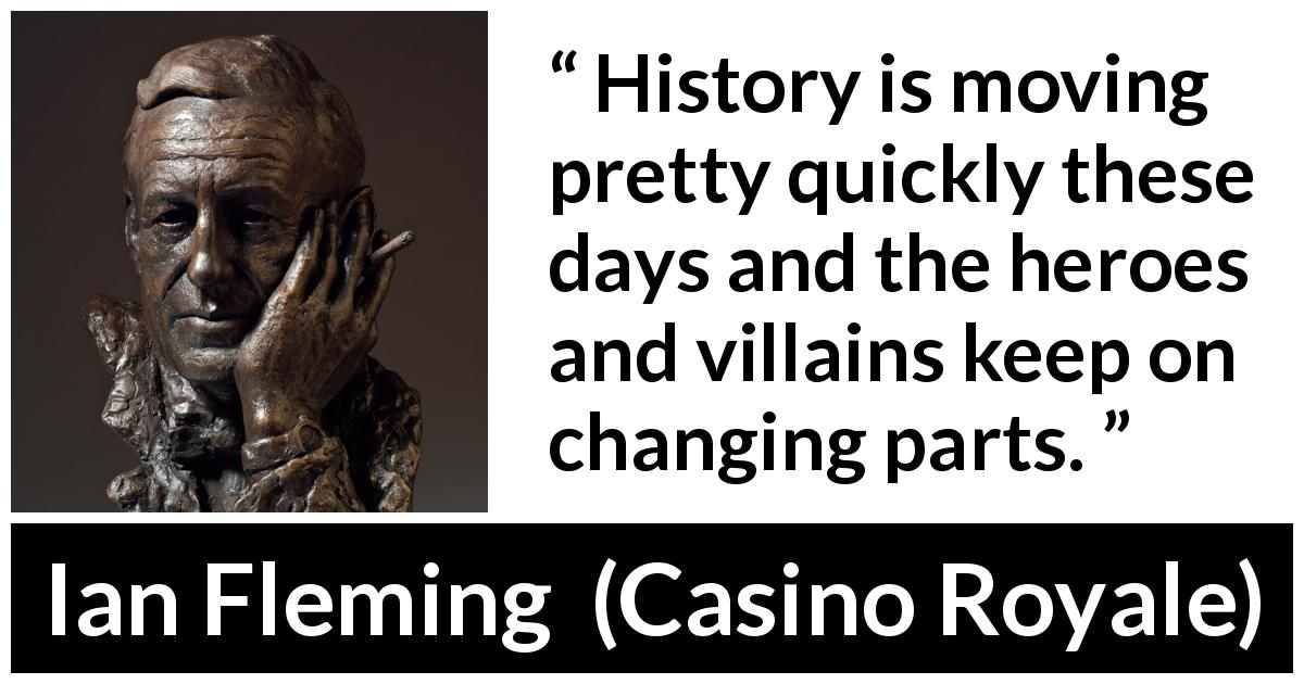 Ian Fleming quote about change from Casino Royale - History is moving pretty quickly these days and the heroes and villains keep on changing parts.