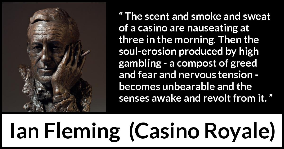 Ian Fleming quote about gambling from Casino Royale - The scent and smoke and sweat of a casino are nauseating at three in the morning. Then the soul-erosion produced by high gambling - a compost of greed and fear and nervous tension - becomes unbearable and the senses awake and revolt from it.