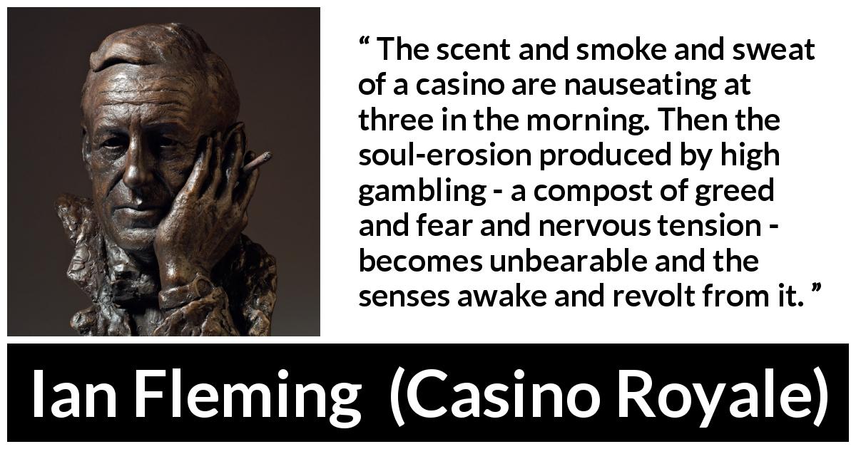 Ian Fleming quote about gambling from Casino Royale - The scent and smoke and sweat of a casino are nauseating at three in the morning. Then the soul-erosion produced by high gambling - a compost of greed and fear and nervous tension - becomes unbearable and the senses awake and revolt from it.