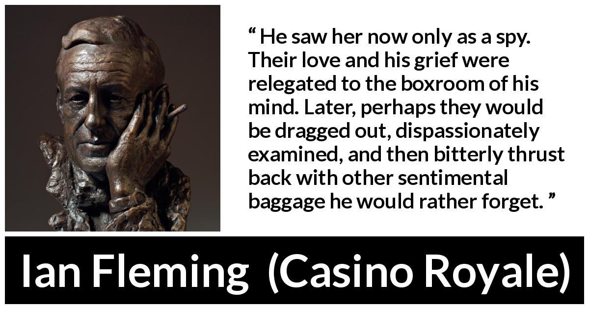 Ian Fleming quote about love from Casino Royale - He saw her now only as a spy. Their love and his grief were relegated to the boxroom of his mind. Later, perhaps they would be dragged out, dispassionately examined, and then bitterly thrust back with other sentimental baggage he would rather forget.