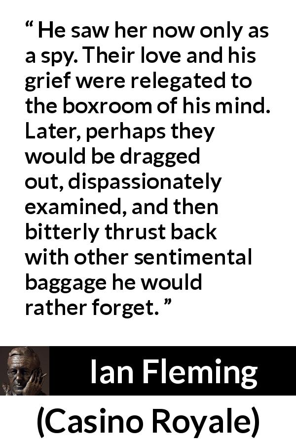 Ian Fleming quote about love from Casino Royale - He saw her now only as a spy. Their love and his grief were relegated to the boxroom of his mind. Later, perhaps they would be dragged out, dispassionately examined, and then bitterly thrust back with other sentimental baggage he would rather forget.