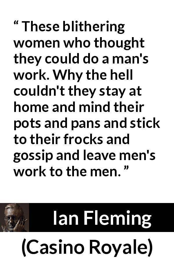 Ian Fleming quote about men from Casino Royale - These blithering women who thought they could do a man's work. Why the hell couldn't they stay at home and mind their pots and pans and stick to their frocks and gossip and leave men's work to the men.