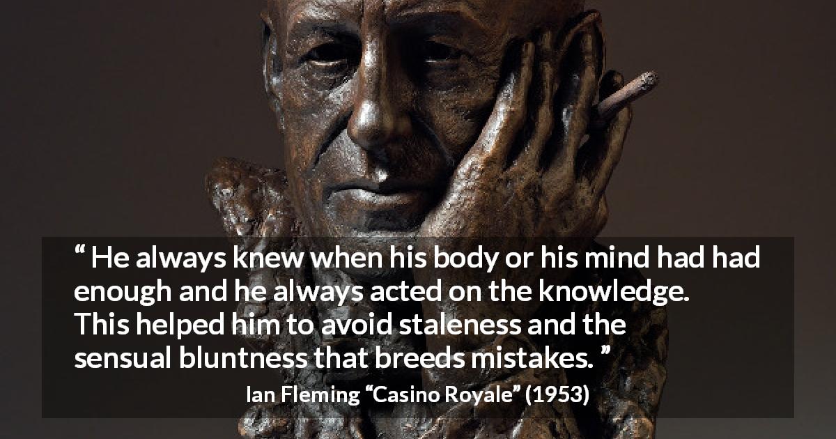 Ian Fleming quote about mistakes from Casino Royale - He always knew when his body or his mind had had enough and he always acted on the knowledge. This helped him to avoid staleness and the sensual bluntness that breeds mistakes.