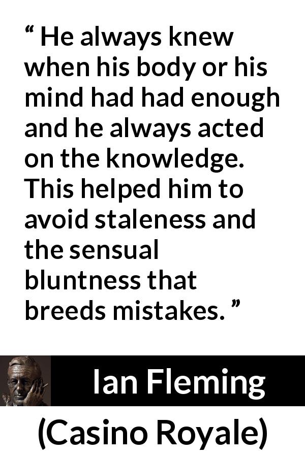 Ian Fleming quote about mistakes from Casino Royale - He always knew when his body or his mind had had enough and he always acted on the knowledge. This helped him to avoid staleness and the sensual bluntness that breeds mistakes.