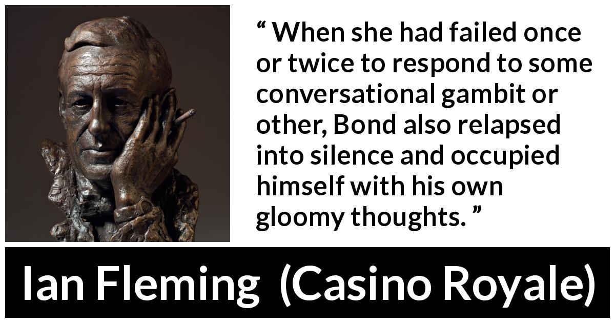 Ian Fleming quote about silence from Casino Royale - When she had failed once or twice to respond to some conversational gambit or other, Bond also relapsed into silence and occupied himself with his own gloomy thoughts.