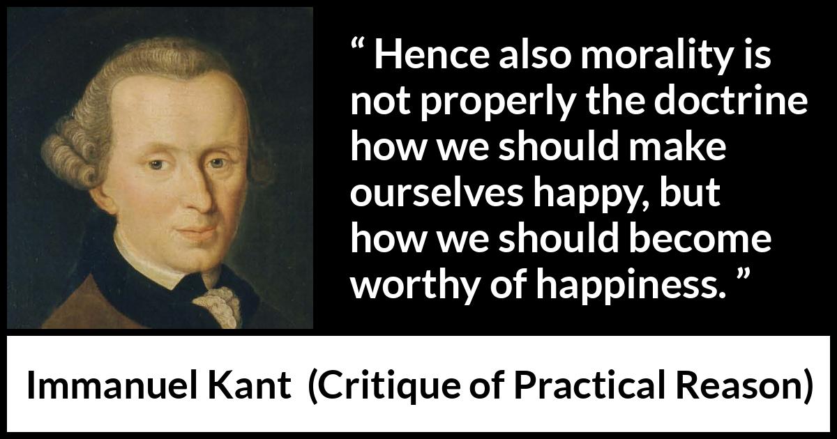 Immanuel Kant quote about happiness from Critique of Practical Reason - Hence also morality is not properly the doctrine how we should make ourselves happy, but how we should become worthy of happiness.